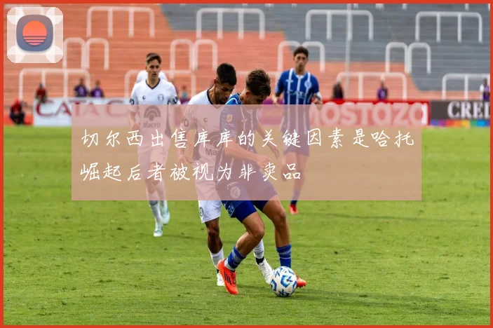 切尔西出售库库的关键因素是哈托崛起后者被视为非卖品