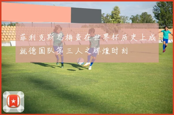 菲利克斯恩梅查在世界杯历史上成就德国队第三人之辉煌时刻