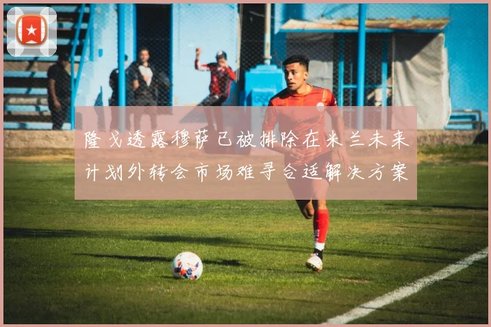 隆戈透露穆萨已被排除在米兰未来计划外转会市场难寻合适解决方案
