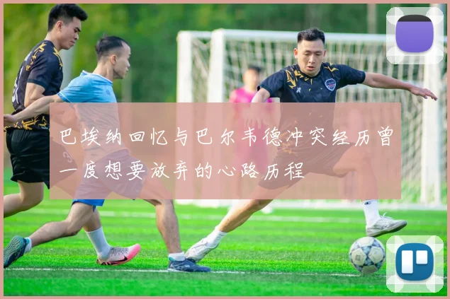 巴埃纳回忆与巴尔韦德冲突经历曾一度想要放弃的心路历程