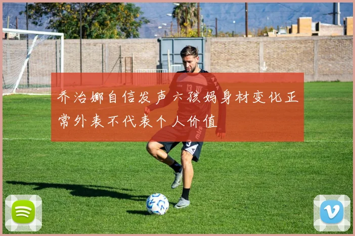 乔治娜自信发声六孩妈身材变化正常外表不代表个人价值