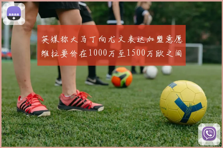 英媒称大马丁向尤文表达加盟意愿维拉要价在1000万至1500万欧之间