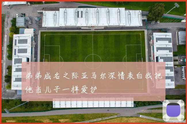 弟弟成名之际亚马尔深情表白我把他当儿子一样爱护
