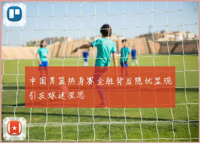 中国男篮热身赛全胜背后隐忧显现引发球迷深思