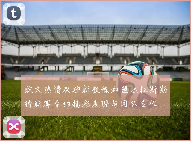 欧文热情欢迎新教练加盟达拉斯期待新赛季的精彩表现与团队合作