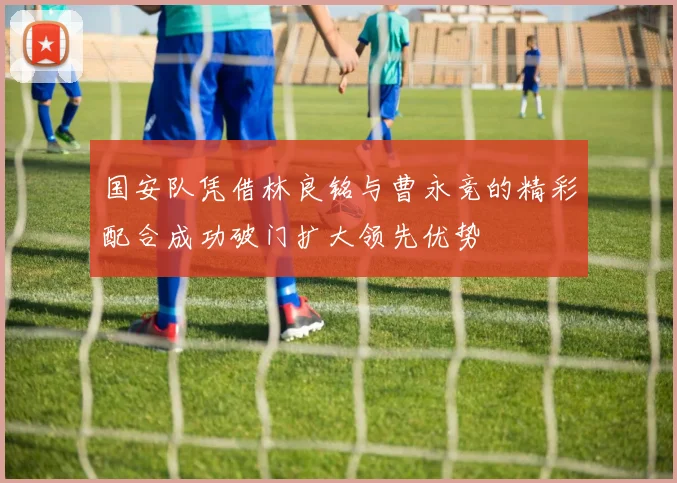 国安队凭借林良铭与曹永竞的精彩配合成功破门扩大领先优势
