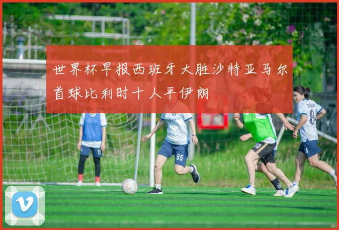 世界杯早报西班牙大胜沙特亚马尔首球比利时十人平伊朗