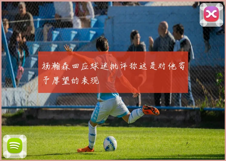 杨瀚森回应球迷批评称这是对他寄予厚望的表现