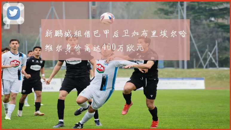 新鹏城租借巴甲后卫加布里埃尔哈维尔身价高达400万欧元