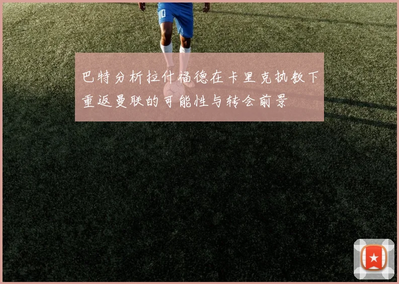 巴特分析拉什福德在卡里克执教下重返曼联的可能性与转会前景