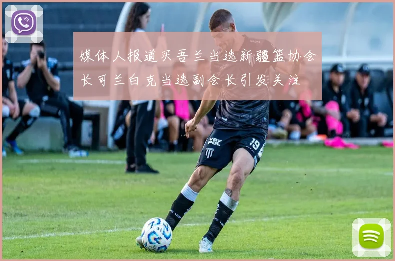 媒体人报道买吾兰当选新疆篮协会长可兰白克当选副会长引发关注