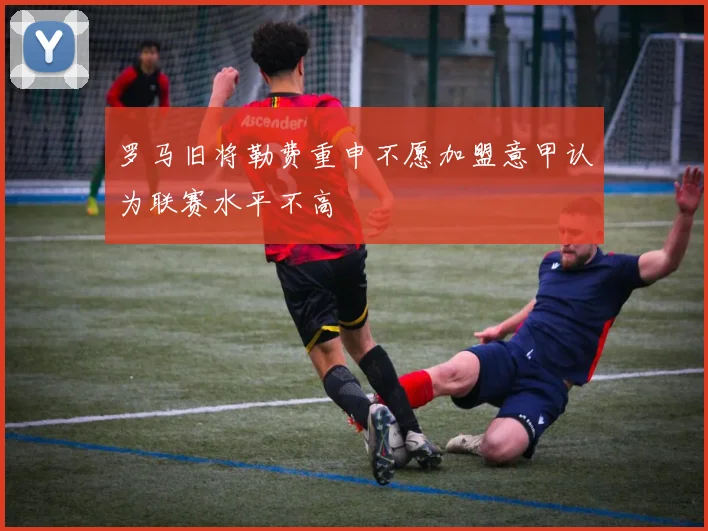 罗马旧将勒费重申不愿加盟意甲认为联赛水平不高
