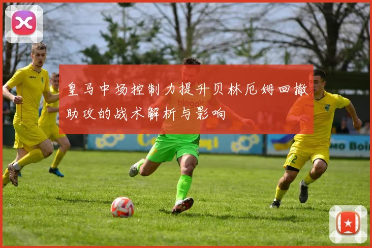 皇马中场控制力提升贝林厄姆回撤助攻的战术解析与影响