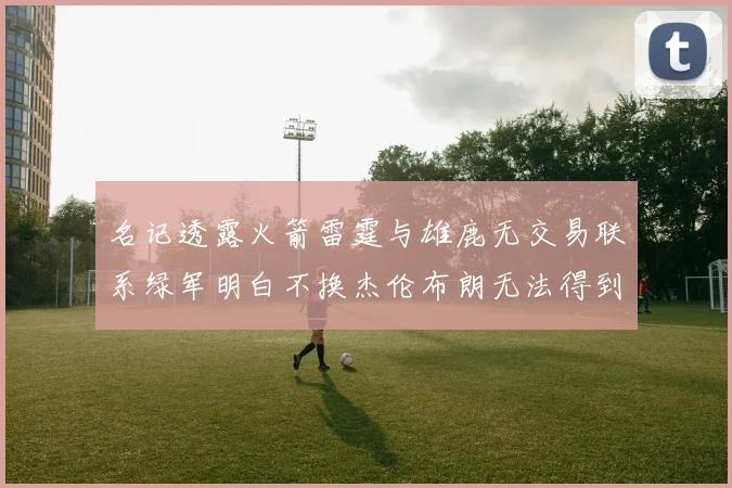 名记透露火箭雷霆与雄鹿无交易联系绿军明白不换杰伦布朗无法得到字母哥