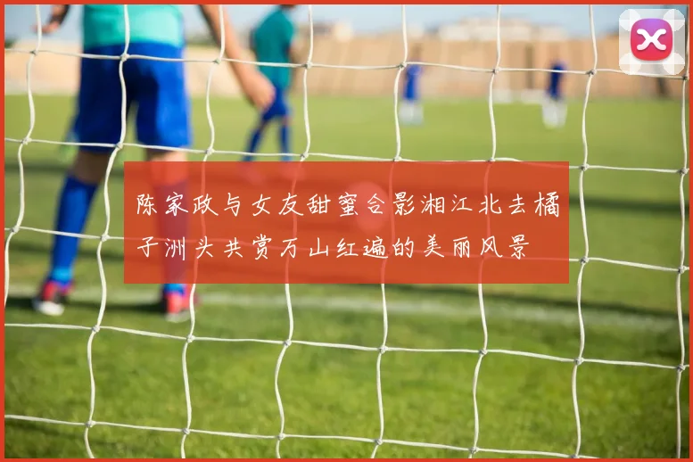 陈家政与女友甜蜜合影湘江北去橘子洲头共赏万山红遍的美丽风景