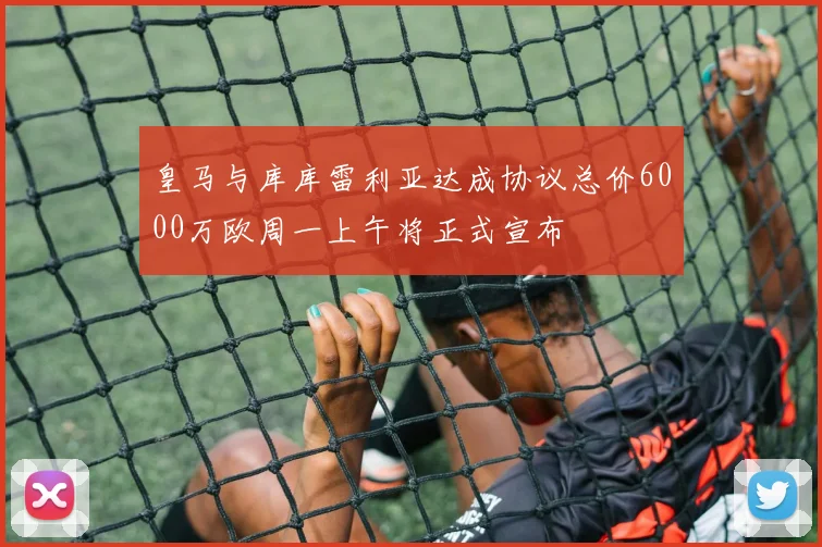 皇马与库库雷利亚达成协议总价6000万欧周一上午将正式宣布