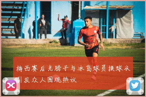 梅西赛后光膀子与冰岛球员换球衣引发众人围观热议