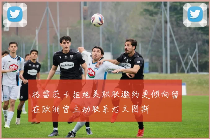 格雷茨卡拒绝美职联邀约更倾向留在欧洲曾主动联系尤文图斯