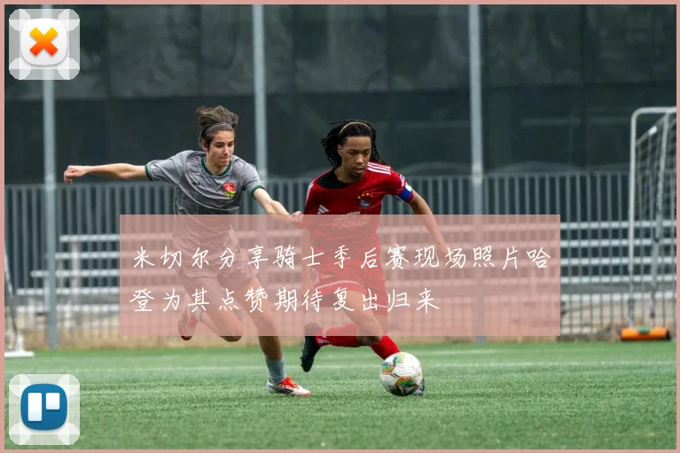 米切尔分享骑士季后赛现场照片哈登为其点赞期待复出归来